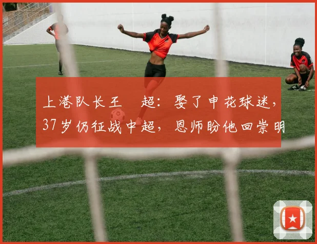 上港队长王燊超：娶了申花球迷，37岁仍征战中超，恩师盼他回崇明