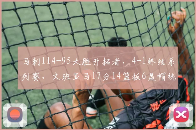 马刺114-95大胜开拓者，4-1终结系列赛，文班亚马17分14篮板6盖帽统治攻防