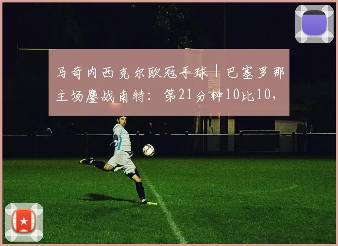 马奇内西克尔欧冠手球｜巴塞罗那主场鏖战南特：第21分钟10比10，生死晋级未决