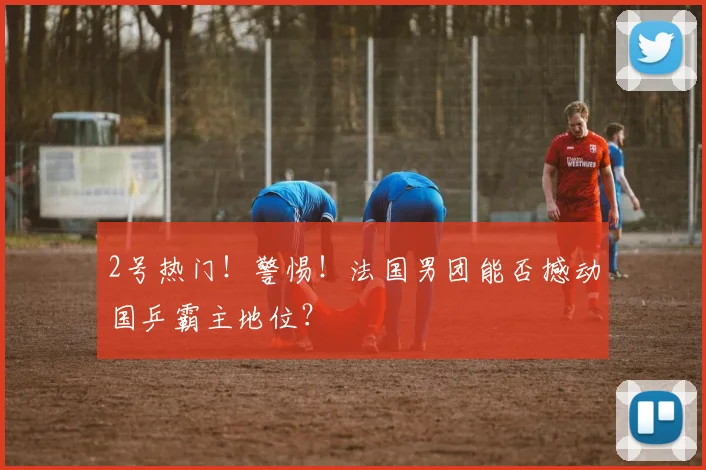 2号热门！警惕！法国男团能否撼动国乒霸主地位？