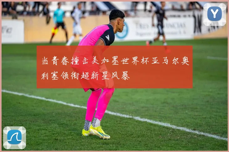 当青春撞击美加墨世界杯亚马尔奥利塞领衔超新星风暴