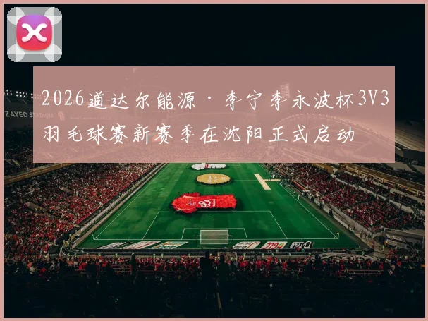 2026道达尔能源·李宁李永波杯3V3羽毛球赛新赛季在沈阳正式启动