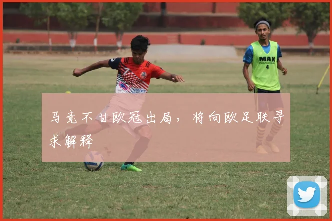 马竞不甘欧冠出局，将向欧足联寻求解释