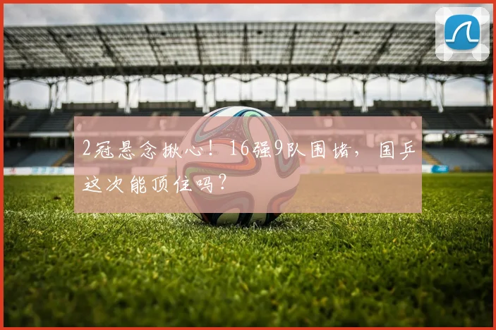 2冠悬念揪心！16强9队围堵，国乒这次能顶住吗？